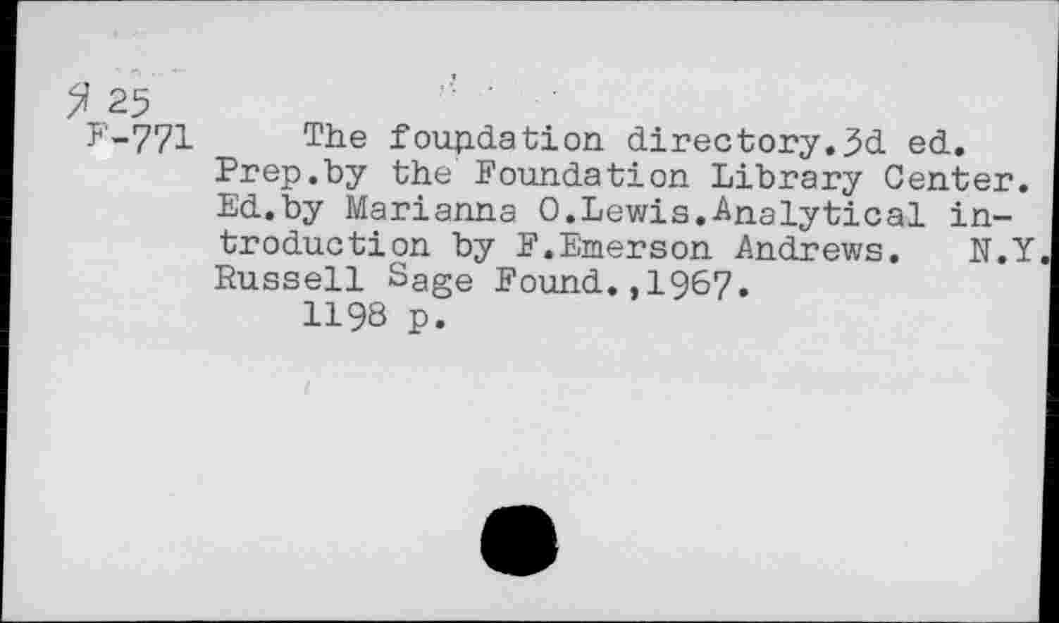 ﻿2 25	'■
F-771 The foundation directory.5d ed. Prep.by the Foundation Library Center. Ed.by Marianna 0.Lewis.Analytical introduction by F.Emerson Andrews. N.Y Russell Sage Found.,1967.
1198 p.